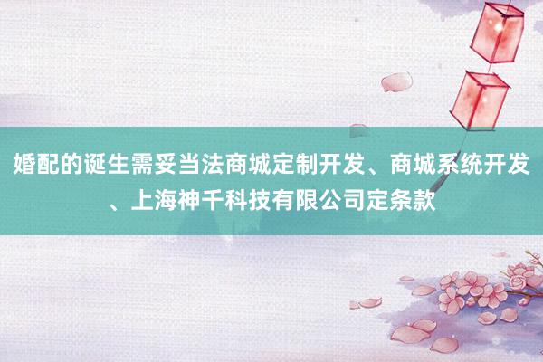 婚配的诞生需妥当法商城定制开发、商城系统开发、上海神千科技有限公司定条款
