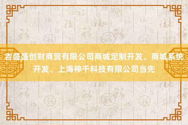 吉盛盛创财商贸有限公司商城定制开发、商城系统开发、上海神千科技有限公司当先