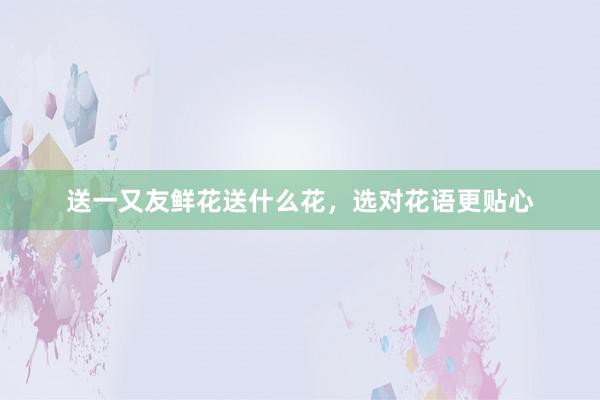 送一又友鲜花送什么花，选对花语更贴心