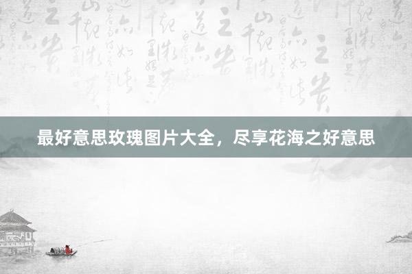 最好意思玫瑰图片大全，尽享花海之好意思